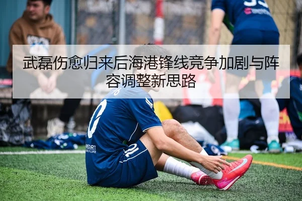 武磊伤愈归来后海港锋线竞争加剧与阵容调整新思路